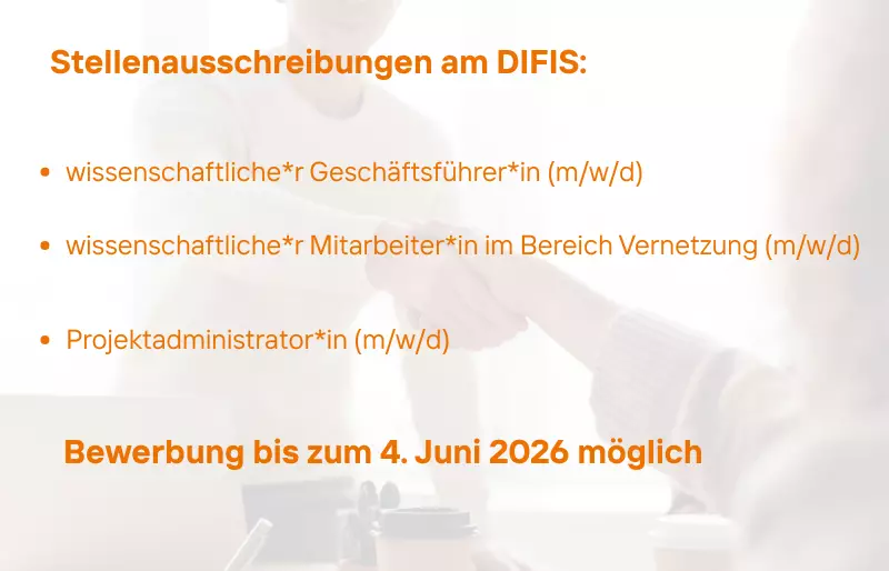 Grafik mit hell hinterlegtem Foto eines Handschlags im Büro. Darüber in orangefarbener Schrift der Titel „Stellenausschreibungen am DIFIS:“. Darunter drei Aufzählungspunkte: „wissenschaftlicher Geschäftsführerin (m/w/d)“, „wissenschaftlicher Mitarbei